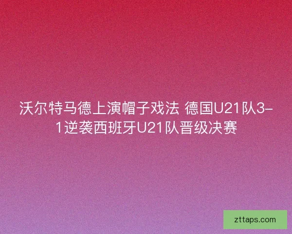 沃尔特马德上演帽子戏法 德国U21队3-1逆袭西班牙U21队晋级决赛
