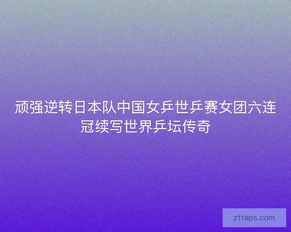 顽强逆转日本队中国女乒世乒赛女团六连冠续写世界乒坛传奇