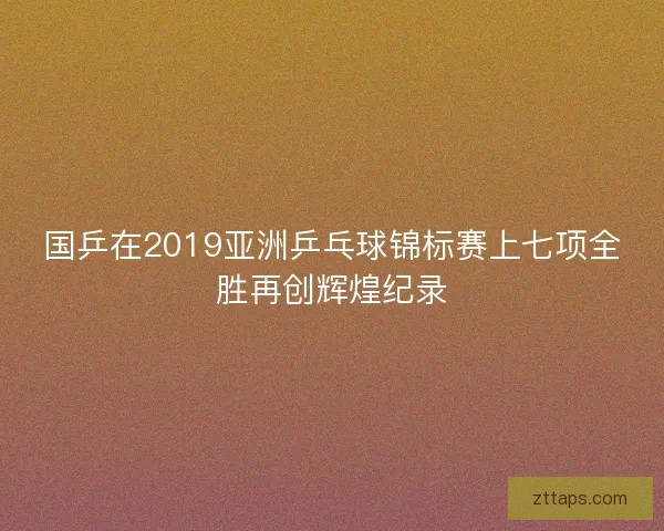 国乒在2019亚洲乒乓球锦标赛上七项全胜再创辉煌纪录 国乒在2019亚洲乒乓球锦标赛上七项全胜再创辉煌纪录