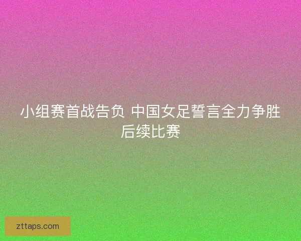 小组赛首战告负 中国女足誓言全力争胜后续比赛 小组赛首战告负 中国女足誓言全力争胜后续比赛