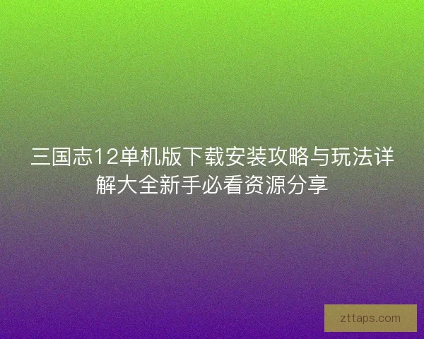 三国志12单机版下载安装攻略与玩法详解大全新手必看资源分享 三国志12单机版下载安装攻略与玩法详解大全新手必看资源分享