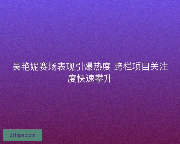 吴艳妮赛场表现引爆热度 跨栏项目关注度快速攀升