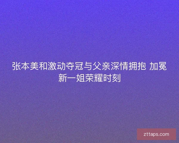 张本美和激动夺冠与父亲深情拥抱 加冕新一姐荣耀时刻 张本美和激动夺冠与父亲深情拥抱 加冕新一姐荣耀时刻