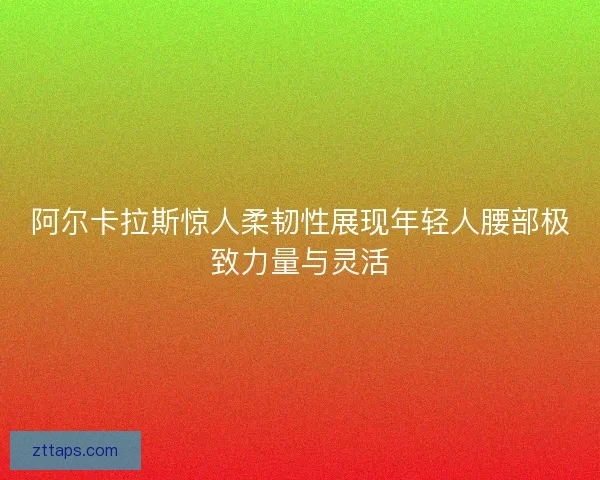 阿尔卡拉斯惊人柔韧性展现年轻人腰部极致力量与灵活