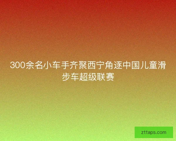 300余名小车手齐聚西宁角逐中国儿童滑步车超级联赛