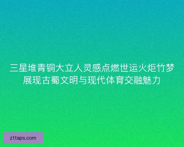 三星堆青铜大立人灵感点燃世运火炬竹梦展现古蜀文明与现代体育交融魅力