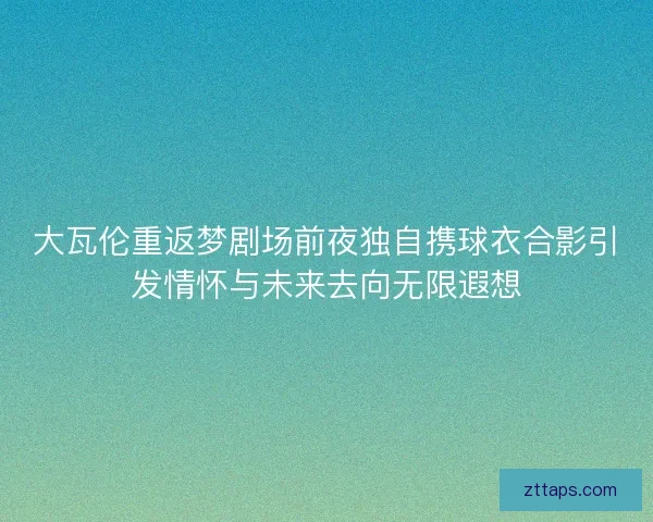 大瓦伦重返梦剧场前夜独自携球衣合影引发情怀与未来去向无限遐想