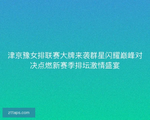 津京豫女排联赛大牌来袭群星闪耀巅峰对决点燃新赛季排坛激情盛宴