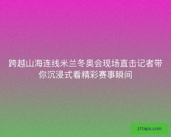 跨越山海连线米兰冬奥会现场直击记者带你沉浸式看精彩赛事瞬间 跨越山海连线米兰冬奥会现场直击记者带你沉浸式看精彩赛事瞬间