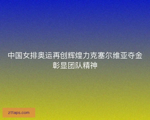 中国女排奥运再创辉煌力克塞尔维亚夺金彰显团队精神 中国女排奥运再创辉煌力克塞尔维亚夺金彰显团队精神