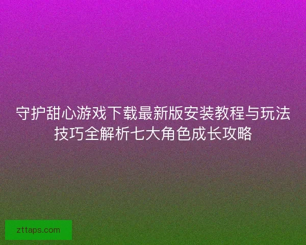 守护甜心游戏下载最新版安装教程与玩法技巧全解析七大角色成长攻略 守护甜心游戏下载最新版安装教程与玩法技巧全解析七大角色成长攻略
