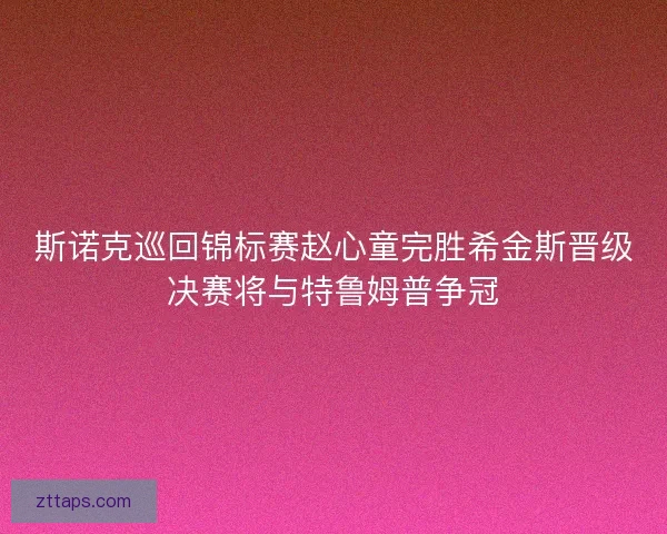斯诺克巡回锦标赛赵心童完胜希金斯晋级决赛将与特鲁姆普争冠 斯诺克巡回锦标赛赵心童完胜希金斯晋级决赛将与特鲁姆普争冠