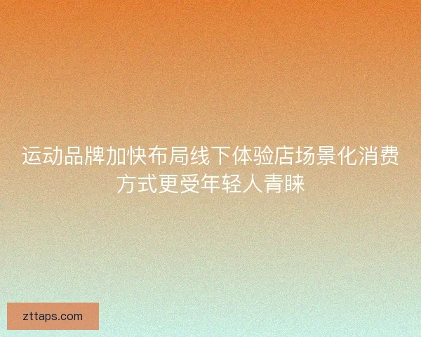 运动品牌加快布局线下体验店场景化消费方式更受年轻人青睐 运动品牌加快布局线下体验店场景化消费方式更受年轻人青睐