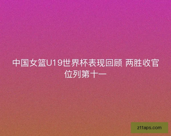 中国女篮U19世界杯表现回顾 两胜收官位列第十一