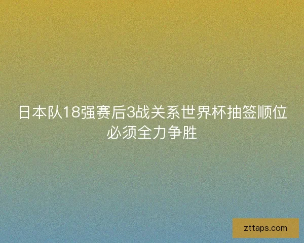 日本队18强赛后3战关系世界杯抽签顺位必须全力争胜 日本队18强赛后3战关系世界杯抽签顺位必须全力争胜