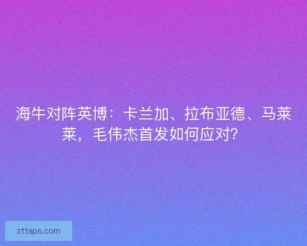 海牛对阵英博:卡兰加、拉布亚德、马莱莱,毛伟杰首发如何应对? 海牛对阵英博:卡兰加、拉布亚德、马莱莱,毛伟杰首发如何应对?