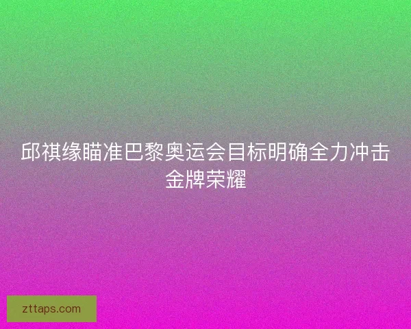 邱祺缘瞄准巴黎奥运会目标明确全力冲击金牌荣耀