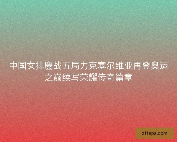 中国女排鏖战五局力克塞尔维亚再登奥运之巅续写荣耀传奇篇章
