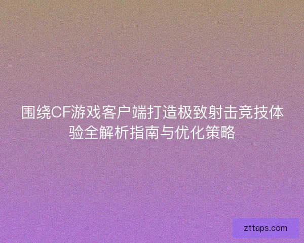 围绕CF游戏客户端打造极致射击竞技体验全解析指南与优化策略
