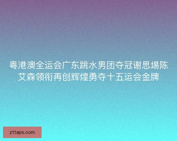 粤港澳全运会广东跳水男团夺冠谢思埸陈艾森领衔再创辉煌勇夺十五运会金牌