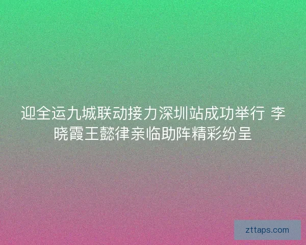 迎全运九城联动接力深圳站成功举行 李晓霞王懿律亲临助阵精彩纷呈