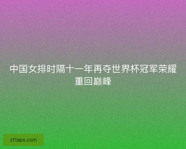 中国女排时隔十一年再夺世界杯冠军荣耀重回巅峰 中国女排时隔十一年再夺世界杯冠军荣耀重回巅峰