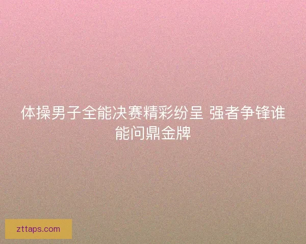 体操男子全能决赛精彩纷呈 强者争锋谁能问鼎金牌 体操男子全能决赛精彩纷呈 强者争锋谁能问鼎金牌