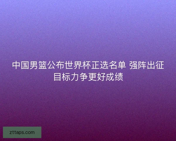 中国男篮公布世界杯正选名单 强阵出征目标力争更好成绩 中国男篮公布世界杯正选名单 强阵出征目标力争更好成绩