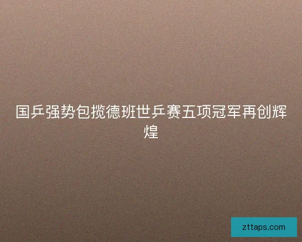 国乒强势包揽德班世乒赛五项冠军再创辉煌 国乒强势包揽德班世乒赛五项冠军再创辉煌