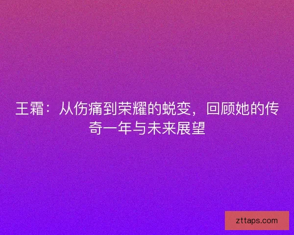 王霜:从伤痛到荣耀的蜕变,回顾她的传奇一年与未来展望 王霜:从伤痛到荣耀的蜕变,回顾她的传奇一年与未来展望