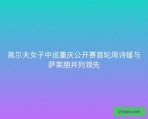 高尔夫女子中巡重庆公开赛首轮周诗媛与萨莱朋并列领先 高尔夫女子中巡重庆公开赛首轮周诗媛与萨莱朋并列领先